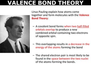 VALENCE BOND THEORY
Linus Pauling explain how atoms come
together and form molecules with the Valence
Bond Theory:
– A covalent bond forms when two half-filled
orbitals overlap to produce a new
combined orbital containing two electrons
of opposite spin.
– This overlapping results in a decrease in the
energy of the atoms forming the bond
– The shared electron pair is most likely to be
found in the space between the two nuclei
of the atoms forming the bonds.
 