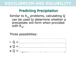EQUILIBRIUM AND SOLUBILITY Predicting Precipitation Similar to K eq  problems, calculating Q can be used to determine whether a precipitate will form when provided with K sp . Three possibilities: Q < K sp (no ppt, unsaturated) Q = K sp (no ppt, saturated) Q > K sp (ppt forms, supersaturated) 