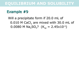 EQUILIBRIUM AND SOLUBILITY Example #9 Will a precipitate form if 20.0 mL of  0.010 M CaCl 2  are mixed with 30.0 mL of 0.0080 M Na 2 SO 4 ?  (K sp  = 2.45x10 -5 ) 