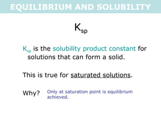 EQUILIBRIUM AND SOLUBILITY K sp K sp  is the  solubility product constant  for solutions that can form a solid. This is true for  saturated solutions . Why? Only at saturation point is equilibrium achieved.  