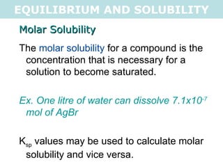 EQUILIBRIUM AND SOLUBILITY Molar Solubility The  molar solubility  for a compound is the concentration that is necessary for a solution to become saturated. Ex. One litre of water can dissolve 7.1x10 -7  mol of AgBr K sp  values may be used to calculate molar solubility and vice versa. 