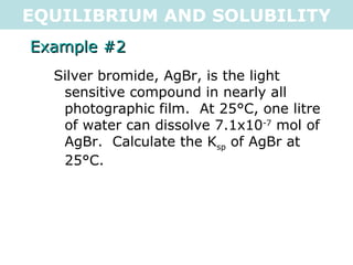 EQUILIBRIUM AND SOLUBILITY Example #2 Silver bromide, AgBr, is the light sensitive compound in nearly all photographic film.  At 25°C, one litre of water can dissolve 7.1x10 -7  mol of AgBr.  Calculate the K sp  of AgBr at 25°C. 