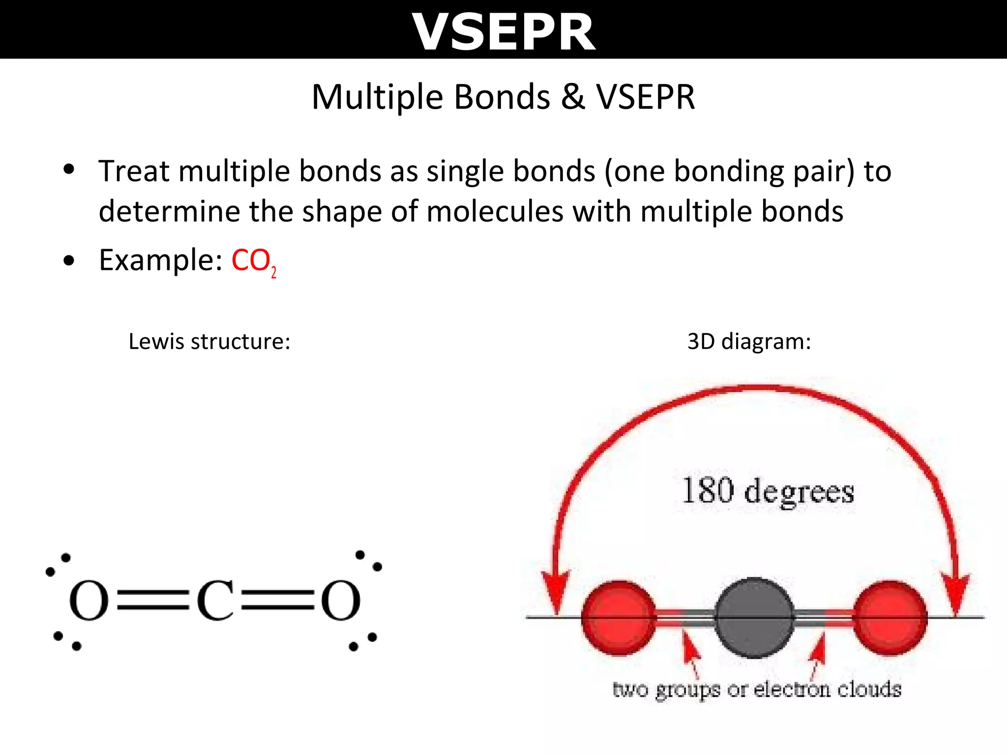 Multiple Bonds & VSEPR
• Treat multiple bonds as single bonds (one bonding pair) to
determine the shape of molecules with multiple bonds
• Example: CO2
VSEPR
Lewis structure: 3D diagram:
 
