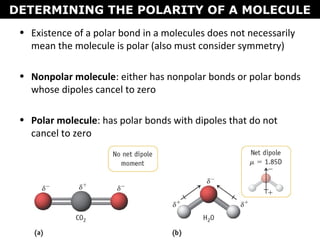 • Existence of a polar bond in a molecules does not necessarily
mean the molecule is polar (also must consider symmetry)
• Nonpolar molecule: either has nonpolar bonds or polar bonds
whose dipoles cancel to zero
• Polar molecule: has polar bonds with dipoles that do not
cancel to zero
DETERMINING THE POLARITY OF A MOLECULE
 