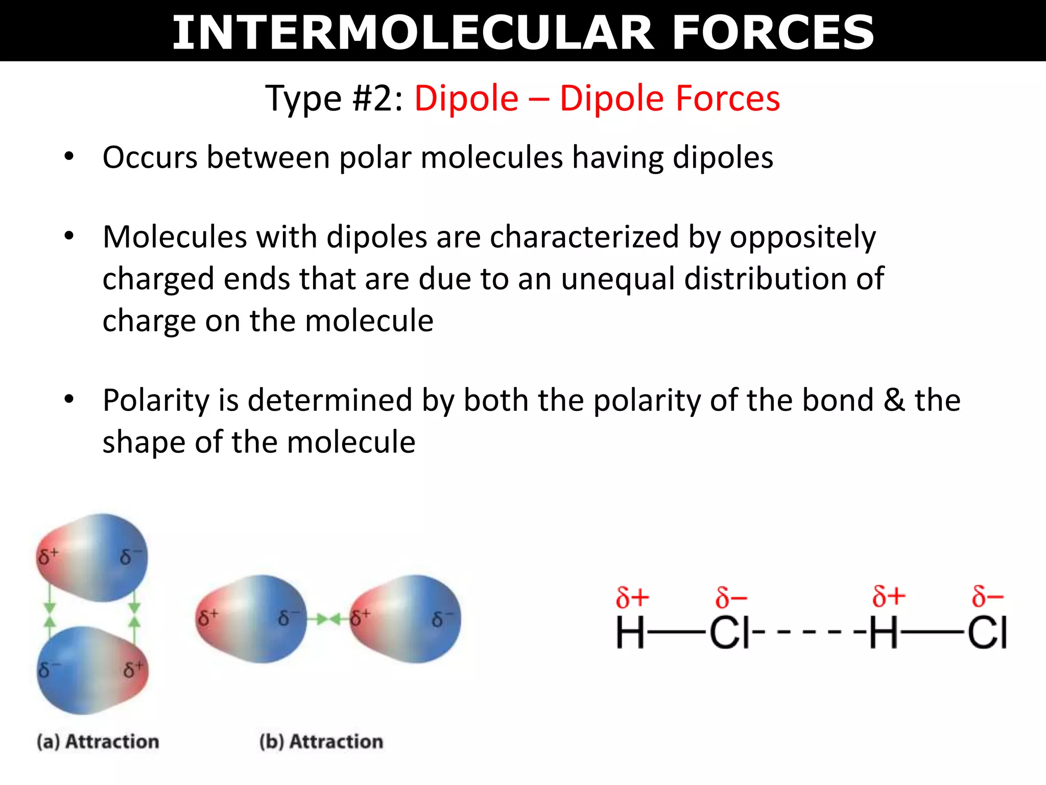 Type #2: Dipole – Dipole Forces
• Occurs between polar molecules having dipoles
• Molecules with dipoles are characterized by oppositely
charged ends that are due to an unequal distribution of
charge on the molecule
• Polarity is determined by both the polarity of the bond & the
shape of the molecule
INTERMOLECULAR FORCES
 