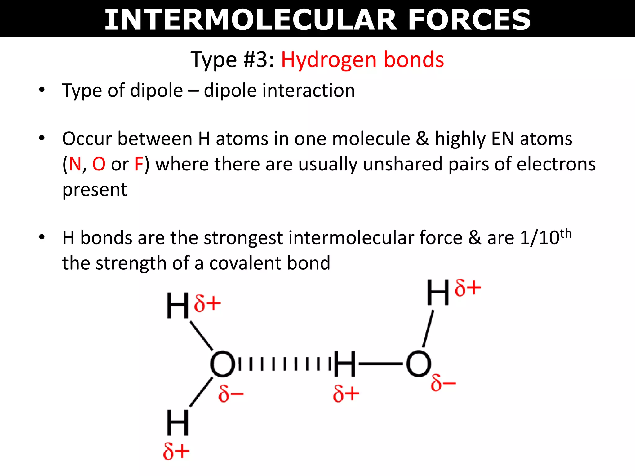 • Type of dipole – dipole interaction
• Occur between H atoms in one molecule & highly EN atoms
(N, O or F) where there are usually unshared pairs of electrons
present
• H bonds are the strongest intermolecular force & are 1/10th
the strength of a covalent bond
Type #3: Hydrogen bonds
INTERMOLECULAR FORCES
 