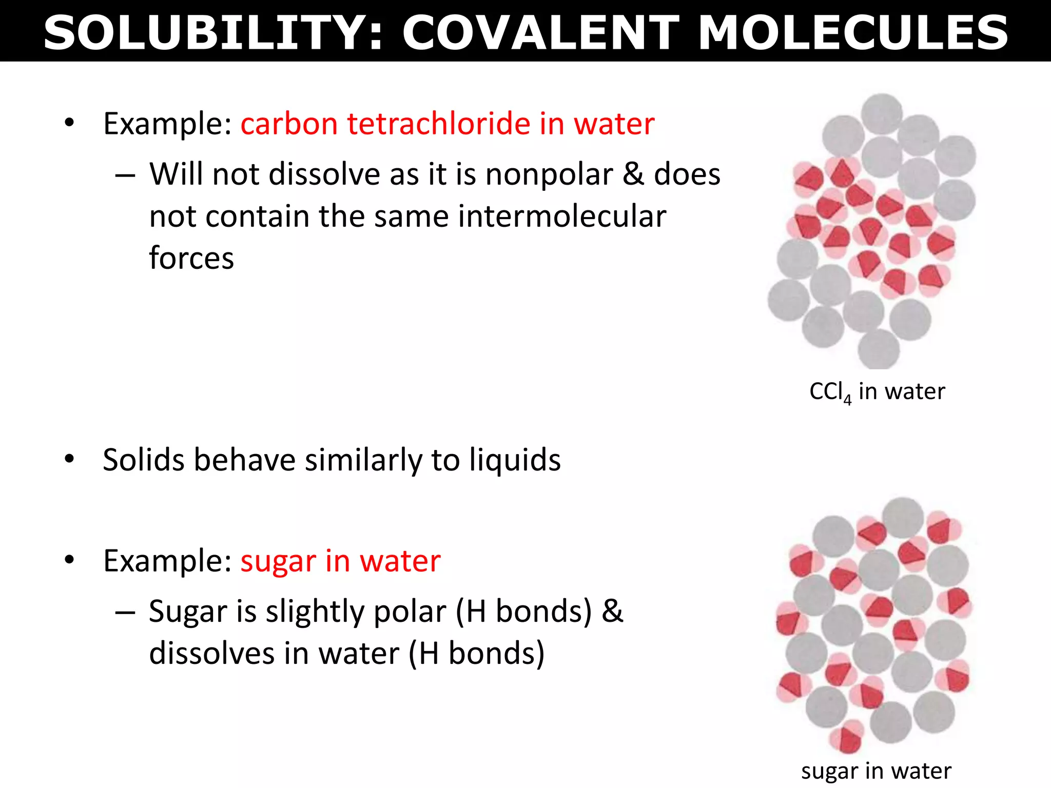 • Example: carbon tetrachloride in water
– Will not dissolve as it is nonpolar & does
not contain the same intermolecular
forces
• Solids behave similarly to liquids
• Example: sugar in water
– Sugar is slightly polar (H bonds) &
dissolves in water (H bonds)
SOLUBILITY: COVALENT MOLECULES
CCl4 in water
sugar in water
 