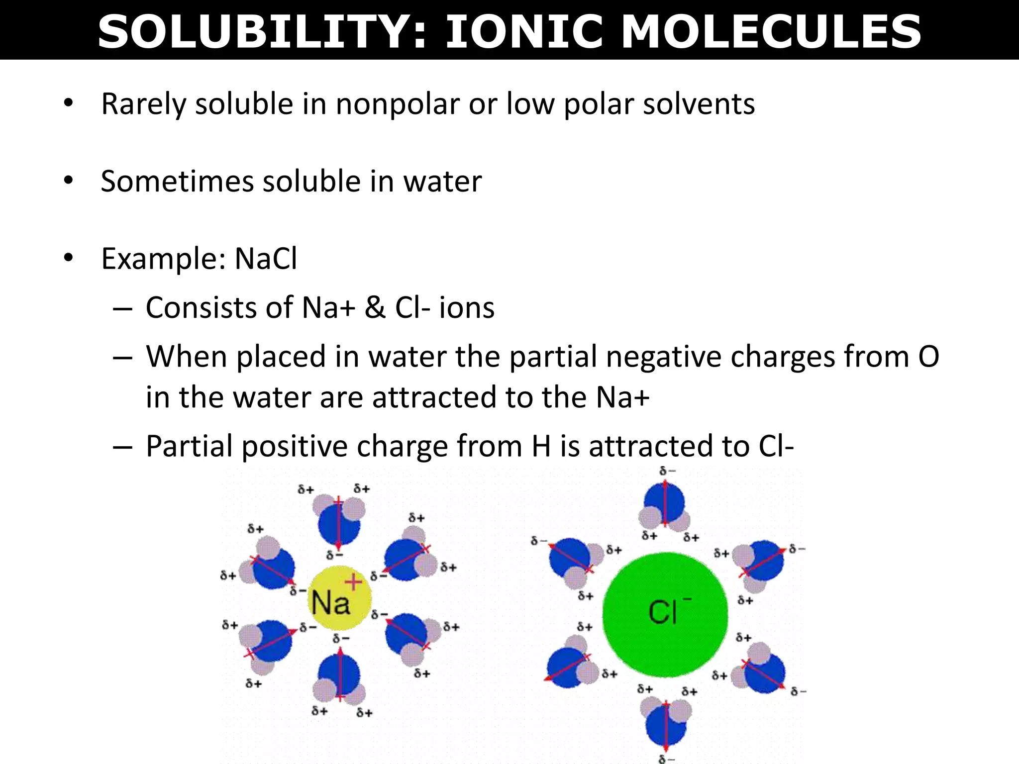 • Rarely soluble in nonpolar or low polar solvents
• Sometimes soluble in water
• Example: NaCl
– Consists of Na+ & Cl- ions
– When placed in water the partial negative charges from O
in the water are attracted to the Na+
– Partial positive charge from H is attracted to Cl-
SOLUBILITY: IONIC MOLECULES
 