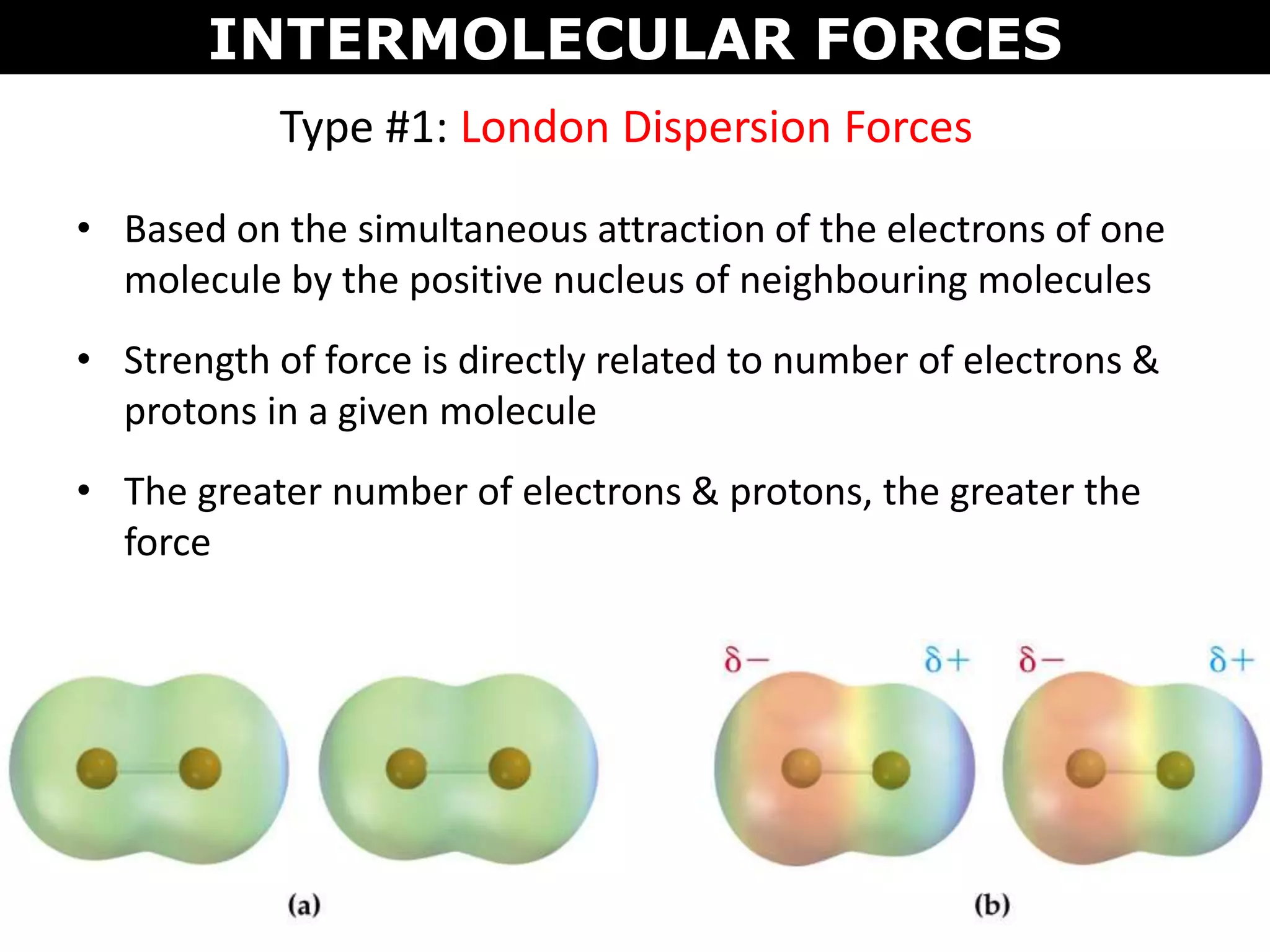 Type #1: London Dispersion Forces
• Based on the simultaneous attraction of the electrons of one
molecule by the positive nucleus of neighbouring molecules
• Strength of force is directly related to number of electrons &
protons in a given molecule
• The greater number of electrons & protons, the greater the
force
INTERMOLECULAR FORCES
 