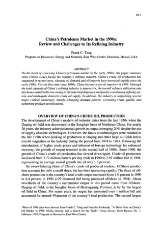 617
China's Petroleum Market in the 1990s:
Review and Challenges to Its Refining Industry
Frank C. Tang
Program on Resources: Energy and Minerals, East-West Center, Honolulu, Hawaii, USA
ABSTRACT
On the basis of reviewing China's petroleum market in the early 1990s, this paper examines
some critical issues facing the country's refining industry. China's crude oil production has
stagnated in recent years, whereas oil demand and oil imports have increased rapidly since the
early 1990s. For the first time since 1960s, China became a net oil importer in 1993. Although
the total capacity of China's refining industry is impressive, the overall refinery utilization rate
has been considerably low owing to the inherited dispersed and poorly coordinated refining sys-
tem, and inadequate domestic crude oil supply. 1n addition. the industry is confronting several
major critical challenges, mainly, changing demand pattern, worsening crude quality, and
tightening product specifications.
OVERVIEW OF CHINA'S CRUDE OIL PRODUCTION
The development of China's modem oil industry dates from the late 1950s when the
Daqing oil field was discovered in the Songliao basin of Northeast China. For nearly
20 years, the industry achieved annual growth in output averaging 20% despite the use
of largely obsolete technologies. However, the limits to technologies were reached in
the late 1970s when peaking of production at Daqing and other large oil fields led to
overall stagnation in the industry during the period from 1978 to 1983. Following the
introduction of higher crude prices and infusion of foreign technology for enhanced
recovery, the growth of output resumed in the second half of 1980s. Since 1990, the
growth of China's crude oil production has slowed down again. Crude oil production
increased from 2.77 million barrels per day (bid) in 1990 to 2.92 million bid in 1994,
representing an average annual growth rate of only 1.3 percent.
An overwhelming share of China's crude oil produced onshore. Offshore produc-
tion accounts for only a small share, but has been increasing rapidly. The share of off-
shore production in the country's total crude output increased from 1.0 percent In 1990
to 4.4 percent in 1994 (129 thousand bid being produced offshore in 1994). About
two-thirds of the country's incremental output in this period came from offshore.
Daqing oil field, in the Songliao basin of Heilongjiang Province, is by far the largest
oil field in China. For many years, its output has amounted over I million bid and
accounted for around 40 percent of the country's total production. The second largest
*Most of 1994 data were derived from Frank C. Tang and Fereidun Fesharaki, "A Short Note on China's
Oil Market in 1994: Myths, Reality, and a Search for the Truth," China Energy Short Memos, No.7.
February 1995, Program on Resources, East-West Center.
 