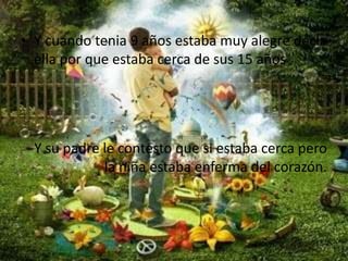 Y cuando tenia 9 años estaba muy alegre decia ella por que estaba cerca de sus 15 años Y su padre le contesto que si estaba cerca pero la niña estaba enferma del corazón.