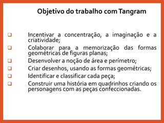  Incentivar a concentração, a imaginação e a
criatividade;
 Colaborar para a memorização das formas
geométricas de figuras planas;
 Desenvolver a noção de área e perímetro;
 Criar desenhos, usando as formas geométricas;
 Identificar e classificar cada peça;
 Construir uma história em quadrinhos criando os
personagens com as peças confeccionadas.
Objetivo do trabalho comTangram
 