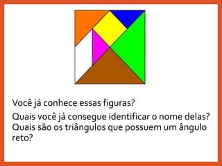 Você já conhece essas figuras?
Quais você já consegue identificar o nome delas?
Quais são os triângulos que possuem um ângulo
reto?
 