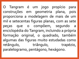 O Tangram é um jogo propício para
construções em geometria plana, pois
proporciona a modelagem de mais de um
mil e setecentas figuras planas, com as sete
peças que o compõem, segundo a
enciclopédia do Tangram, incluindo a própria
formação original, o quadrado, também
algumas das figuras muito estudadas como
retângulo, triângulo, trapézio,
paralelogramo, pentágono, hexágono.
 