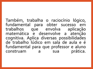 Também, trabalha o raciocínio lógico,
fundamental para obter sucesso em
trabalhos que envolva aplicação
matemática e desenvolve a atenção
cognitiva. Aplica diversas possibilidades
de trabalho lúdico em sala de aula e é
fundamental para que professor e aluno
construam a sua prática.
 