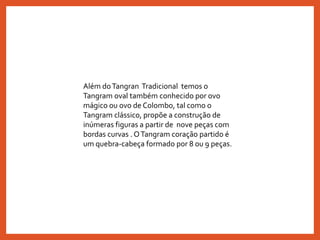 Além doTangran Tradicional temos o
Tangram oval também conhecido por ovo
mágico ou ovo de Colombo, tal como o
Tangram clássico, propõe a construção de
inúmeras figuras a partir de nove peças com
bordas curvas . OTangram coração partido é
um quebra-cabeça formado por 8 ou 9 peças.
 