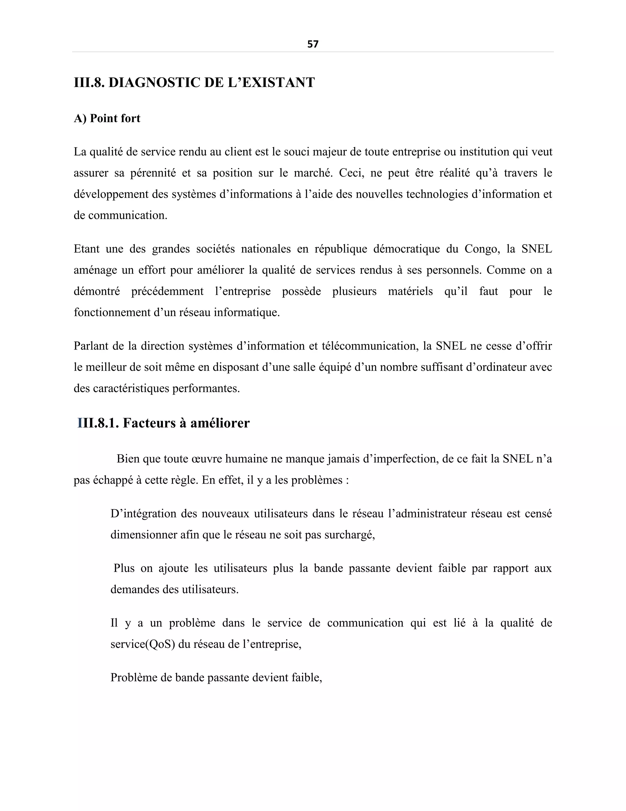 57
III.8. DIAGNOSTIC DE L’EXISTANT
A) Point fort
La qualité de service rendu au client est le souci majeur de toute entreprise ou institution qui veut
assurer sa pérennité et sa position sur le marché. Ceci, ne peut être réalité qu’à travers le
développement des systèmes d’informations à l’aide des nouvelles technologies d’information et
de communication.
Etant une des grandes sociétés nationales en république démocratique du Congo, la SNEL
aménage un effort pour améliorer la qualité de services rendus à ses personnels. Comme on a
démontré précédemment l’entreprise possède plusieurs matériels qu’il faut pour le
fonctionnement d’un réseau informatique.
Parlant de la direction systèmes d’information et télécommunication, la SNEL ne cesse d’offrir
le meilleur de soit même en disposant d’une salle équipé d’un nombre suffisant d’ordinateur avec
des caractéristiques performantes.
III.8.1. Facteurs à améliorer
Bien que toute œuvre humaine ne manque jamais d’imperfection, de ce fait la SNEL n’a
pas échappé à cette règle. En effet, il y a les problèmes :
D’intégration des nouveaux utilisateurs dans le réseau l’administrateur réseau est censé
dimensionner afin que le réseau ne soit pas surchargé,
Plus on ajoute les utilisateurs plus la bande passante devient faible par rapport aux
demandes des utilisateurs.
Il y a un problème dans le service de communication qui est lié à la qualité de
service(QoS) du réseau de l’entreprise,
Problème de bande passante devient faible,
 