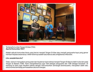 Tentang Komunitas Tangan Di Atas (TDA)
Apa Itu Komunitas TDA?

Adalah sebuah komunitas bisnis yang bervisi menjadi Tangan Di Atas atau menjadi pengusaha kaya yang gemar
memberi kepada sesamanya. Istilah kerennya adalah abundance atau enlightened millionaire.

Lho, sesederhana itu?

Tidak, nama ini merupakan perwujudan dari keyakinan kami bahwa menjadi Tangan Di Atas itu lebih mulia dari pada
Tangan Di Bawah (TDB). Kami mengartikannya juga TDA sebagai pengusaha dan TDB sebagai karyawan. Di
samping itu kami juga meyakini bahwa dengan menumbuhkan semangat berwirausaha, merupakan salah satu
solusi konkret terhadap permasalahan ekonomi bangsa.
 
