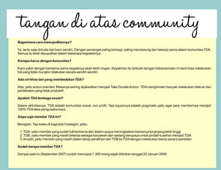 Bagaimana cara mewujudkannya?

Ya, tentu saja dimulai dari kami sendiri. Dengan semangat saling berbagi, saling mendukung dan bekerja sama dalam komunitas TDA.
Semua itu telah diwujudkan dalam beberapa kegiatannya.

Kenapa harus dengan komunitas?

Kami yakin dengan bersama-sama segalanya akan lebih ringan. Keyakinan itu terbukti dengan kebersamaan ini kami bisa melakukan
hal yang tidak mungkin dilakukan secara sendiri-sendiri.

Ada ciri khas lain yang membedakan TDA?

Ada, yaitu action oriented. Makanya seiring diplesetkan menjadi Take Double Action. TDA menghindari banyak melakukan diskusi dan
perdebatan yang tidak produktif.

Apakah TDA lembaga sosial?

Dalam aktivitasnya, TDA adalah komunitas sosial, non profit. Tapi tujuannya adalah pragmatis yaitu agar para membernya menjadi
100% TDA alias pengusaha kaya.

Siapa saja member TDA ini?

Beragam. Tapi kalau di bagi ada 3 kategori, yaitu:

 1. TDA, yaitu member yang sudah full berbisnis dan dalam upaya meningkatkan bisnisnya ke jenjang lebih tinggi.
 2. TDB, yaitu member yang masih bekerja sebagai karyawan dan sedang berupaya untuk pindah kuadran menjadi TDA
 3. Ampibi, yaitu member yang masih dalam tahap peralihan dari TDB ke TDA dengan melakukan bisnis secara sambilan

Sudah berapa member TDA?

Sampai saat ini (September 2007) sudah mencapai 1.300 orang sejak didirikan tanggal 22 Januari 2006.
 