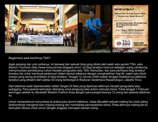 Bagaimana awal berdirinya TDA?

Agak panjang dan unik ceritanya. Ini berawal dari sebuah blog yang ditulis oleh salah satu pendiri TDA, yaitu
Badroni Yuzirman (http://www.roniyuzirman.blogspot.com/). Isi blog tersebut menurut sebagian orang cenderung
memprovokasi pembacanya untuk menjadi pengusaha atau TDA. Kemudian, dari para pembaca blog tersebut
tercetus ide untuk membuat pertemuan dalam bentuk talkshow dengan menghadirkan Haji Ali, salah satu tokoh
sukses yang sering diceritakan di blog tersebut. Tanggal 12 Januari 2006 adalah tanggal diadakannya talkshow
tersebut yang dihadiri oleh sekitar 40 orang bertempat di Restoran Sederhana Rawamangun, Jakarta Timur.

Dari talkshow itulah diperkenalkan istilah Tangan Di Atas yang diperluas tafsirnya menjadi pengusaha atau
pedagang. Para peserta kemudian ditantang untuk langsung take action memulai bisnis. Pada tanggal 1 Februari,
seminggu setelah itu dibukalah Moslem Fashion Area dengan para pengisi kiosnya 12 orang dari peserta talkshow
itu.

Untuk memperlancar komunikasi di antara para alumni talkshow, maka dibuatlah sebuah mailing list untuk saling
berkoordinasi mengenai toko masing-masing dan membahas permasalahan bisnis. Pada akhirnya mailing list itu
kemudian dibuka untuk umum dengan anggota mencapai ratusan orang.
 