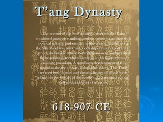 T’ang Dynasty
     The second of the four greatest dynasties, the T'ang
combined aggressive military and economic expansion with
  political stability and creative achievement. Traffic along
the Silk Road was brisk with both import and export trade.
Among its notable artistic contributions were sophisticated
   figure painting, tricolored ceramic tomb figurines, and
    exquisite porcelain. A significant development of this
   period is the use of rare, cobalt blue glazes. The T'ang
   revered both horses and camels, figures of which were
 placed in the burials of the royalty and aristocracy, along
                with gold and silver ornaments.




          618-907 CE
 