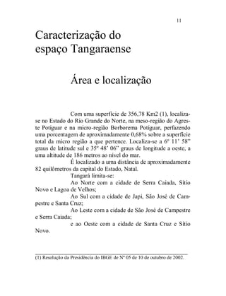 11


Caracterização do
espaço Tangaraense

                Área e localização

               Com uma superfície de 356,78 Km2 (1), localiza-
se no Estado do Rio Grande do Norte, na meso-região do Agres-
te Potiguar e na micro-região Borborema Potiguar, perfazendo
uma porcentagem de aproximadamente 0,68% sobre a superfície
total da micro região a que pertence. Localiza-se a 6º 11’ 58”
graus de latitude sul e 35º 48’ 06” graus de longitude a oeste, a
uma altitude de 186 metros ao nível do mar.
               É localizado a uma distância de aproximadamente
82 quilômetros da capital do Estado, Natal.
               Tangará limita-se:
               Ao Norte com a cidade de Serra Caiada, Sítio
Novo e Lagoa de Velhos;
               Ao Sul com a cidade de Japi, São José de Cam-
pestre e Santa Cruz;
               Ao Leste com a cidade de São José de Campestre
e Serra Caiada;
               e ao Oeste com a cidade de Santa Cruz e Sítio
Novo.


___________________________________________________
(1) Resolução da Presidência do IBGE de Nº 05 de 10 de outubro de 2002.
 