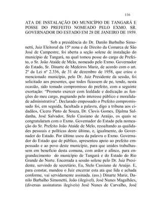 116

ATA DE INSTALAÇÃO DO MUNICÍPIO DE TANGARÁ E
POSSE DO PREFEITO NOMEADO PELO EXMO. SR.
GOVERNADOR DO ESTADO EM 28 DE JANEIRO DE 1959.

                Sob a presidência do Dr. Danilo Barbalho Simo-
netti, Juiz Eleitoral da 15ª zona e de Direito da Comarca de São
José de Campestre, foi aberta a seção solene de instalação do
município de Tangará, na qual tomou posse do cargo de Prefei-
to, o Sr. João Ataíde de Melo, nomeado pelo Exmo. Governador
do Estado, Sr. Dinarte de Medeiros Mariz, de acordo com o art.
2º da Lei nº 2.336, de 31 de dezembro de 1958, que criou o
mencionado município, pelo Dr. Juiz Presidente da sessão, foi
solicitado aos presentes, que todos ficassem de pe, tendo, nesta
ocasião, sido tomado compromisso do prefeito, com a seguinte
exortação: “Prometo exercer com lealdade e dedicação as fun-
ções do meu cargo, pugnando pelo interesse público e moralida-
de administrativa”. Declarado empossado o Prefeito compromis-
sado foi, em seguida, facultada a palavra, digo a tribuna aos ci-
dadãos, Cícero Pinto de Souza, Dr. Clovis Gomes, Djalma Sal-
danha, José Salvador, Stelo Cassiano de Araújo, os quais se
congratularam com o Exmo. Governador do Estado pela nomea-
ção do Sr. Prefeito João Ataíde de Melo, ressaltando as qualida-
des pessoais e políticas deste último, e, igualmente, do Gover-
nador do Estado. Por último usou da palavra o Exmo. Governa-
dor do Estado que de público, apresentou apoio ao prefeito em-
possado e ao povo deste município, para que unidos trabalhas-
sem em benefício desta comuna, com ardor e afinco, para en-
grandecimento do município de Tangará e do Estado do Rio
Grande do Norte. Encerrada a sessão solene pelo Dr. Juiz Presi-
dente, servindo de secretário, Eu, Stelo Cassiano de Araújo. E,
para constar, mandou o Juiz encerrar esta ata que lida e achada
conforme, vai servidamente assinada. (ass.) Dinarte Mariz, Da-
nilo Barbalho Simonetti, João (ilegível), José Nunes Magalhães,
(diversas assinaturas ilegíveis) José Nunes de Carvalho, José
 