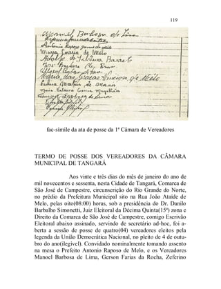 119




     fac-símile da ata de posse da 1ª Câmara de Vereadores



TERMO DE POSSE DOS VEREADORES DA CÂMARA
MUNICIPAL DE TANGARÁ

               Aos vinte e três dias do mês de janeiro do ano de
mil novecentos e sessenta, nesta Cidade de Tangará, Comarca de
São José de Campestre, circunscrição do Rio Grande do Norte,
no prédio da Prefeitura Municipal sito na Rua João Ataíde de
Melo, pelas oito(08:00) horas, sob a presidência do Dr. Danilo
Barbalho Simonetti, Juiz Eleitoral da Décima Quinta(15ª) zona e
Direito da Comarca de São José de Campestre, comigo Escrivão
Eleitoral abaixo assinado, servindo de secretário ad-hoc, foi a-
berta a sessão de posse de quatro(04) vereadores eleitos pela
legenda da União Democrática Nacional, no pleito de 4 de outu-
bro do ano(ilegível). Convidado nominalmente tomando assento
na mesa o Prefeito Antonio Raposo de Melo, e os Vereadores
Manoel Barbosa de Lima, Gerson Farias da Rocha, Zeferino
 