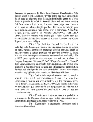 122

Bezerra, na presença do Snrs. José Bezerra Cavalcanti e João
Bosco, disse o Snr. Lourival Ferreira Lima que não havia emiti-
do só aqueles chéques, mas já havia distribuído entre os Verea-
dores a quantia de NCr$ 12.000,00 (doze mil cruzeiros novos).
Tal fato, senhor Presidente, é estarrecedor, depondo contra o
bom nome da administração pública. Fez-se a Revolução para
moralizar os costumes, para acabar com a corrupção. Nêste Mu-
nicípio, porem, quer o Sr. Prefeito LOURIVAL FERREIRA
LIMA fazer do suborno uma instituição oficial. Ainda bem que
essa Egrégia Câmara é composta de homens honestos, incapazes
de praticar um ato indigno.
               2º) – O Snr. Prefeito Lourival Ferreira Lima, que
nada fez pelo Município, omitiu-se, negligenciou na na defesa
de bens, rendas, direitos e interêsses de sua comuna, além de
desviar rendas e verbas públicas em proveito próprio. A prova
esta nas suas mensagens referentes aos exercícios de 1965, 1966
e 1967, pelas quais se constata que construiu os prédios dos
Grupos Escolares “Serrote Prêto", “Poço Cercado” e “Catolé”
duas vezes, o mesmo ocorrendo com a aquisição do prédio onde
funciona a Agência Postal Telegráfica (documentos juntos). Se a
despesa foi consignada em dois exercícios, houve, não apenas
omissão, negligência, mas desvio de dinheiros públicos.
               3º) – O denunciado praticou contra expressa dis-
posição de lei, ato de sua competência. Assim é que, sem fazer
concorrência pública ou administrativa, diz ter realizado servi-
ços rodoviários na quantia de NCr$ 30.000,00 (trinta mil cruzei-
ros novos), sem que se tenha noticia de qualquer estrada por S.S.
construída. Se muito gastou nas existêntes foi dois ou três mil
cruzeiros novos.
               4º) – Desatendeu o denunciado aos pedidos de
informações da Câmara sôbre comprovantes necessários ao e-
xame de sua prestação de Contas relativos a 1967.
               5º) – Descumpre o orçamento aprovado para o
exercício financeiros.
 