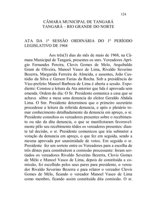 124

          CÂMARA MUNICIPAL DE TANGARÁ
          TANGARÁ – RIO GRANDE DO NORTE


ATA DA 1ª SESSÃO ORDINÁRIA DO 1º PERÍODO
LEGISLATIVO DE 1968

               Aos três(3) dias do mês de maio de 1968, na Câ-
mara Municipal de Tangará, presentes os snrs. Vereadores Aprí-
gio Fernandes Pereira, Clovis Gomes de Melo, Arquibaldo
Grant de Oliveira, Manoel Vasco de Lima, Rivaldo Severino
Bezerra, Margarida Ferreira de Almeida, e ausentes, João Cus-
tódio da Silva e Gerson Farias da Rocha. Sob a presidência do
Vice-prefeito Manoel Barboza de Lima é aberta a sessão. Expe-
diente: Constou a leitura da Ata anterior que lida é aprovada sem
emenda. Ordem do dia: O Sr. Presidente comunica a casa que se
achava sôbre a mesa uma denuncia do eleitor Geraldo Abdala
Lima. O Snr. Presidente determinou que o primeiro secretário
procedesse a leitura da referida denuncia, e após o plenário to-
mar conhecimento detalhadamente da denuncia em apreço, o sr.
Presidente consultou os vereadores presentes sobre o recebimen-
to ou não da dita denuncia, o que se manifestaram favoravel-
mente pêlo seu recebimento tôdos os vereadores presentes: dian-
te tal decisão, o sr. Presidente comunicou que iria submeter a
votação da denuncia em apreço, o que fez em seguida, sendo a
mesma aprovada por unanimidade de votos. Em seguida o sr.
Presidente fez um sorteio entre os Vereadores para a escolha de
três dêstes para constituírem a comissão processante: foram sor-
tiados os vereadores Rivaldo Severino Bezerra, Clovis Gomes
de Mélo e Manoel Vasco de Lima, depois de constituída a co-
missão, foi escolhido pelos seus pares para presidente, o verea-
dor Rivaldo Severino Bezerra e para relator o vereador Clovis
Gomes de Mélo, ficando o vereador Manoel Vasco de Lima
como membro, ficando assim constituída dita comissão. O sr.
 