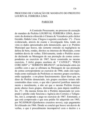 126

PROCESSO DE CASSAÇÃO DE MANDATO DO PREFEITO
LOURIVAL FERREIRA LIMA

                          PARECER


                A Comissão Processante, no processo de cassação
do mandato do Prefeito LOURIVAL FERREIRA LIMA, decor-
rente da denúncia oferecida à Câmara de Vereadores pelo eleitor
Geraldo Abdala Lima. Chegou à seguinte conclusão: 1º) – Ficou
evidenciado, através do exame e investigação feita, tendo em
vista os dados apresentados pelo denunciante, que o sr. Prefeito
Municipal que houve, não somente omissão ou negligência na
defesa de bens, rendas, direitos ou interesse do Município, como
também desvio de verbas. Efetivamente, tendo o Prefeito acusa-
do declarado na Mensagem de sua prestação de contas corres-
pondentes ao exercício de 1967, haver construído no mesmo
exercício, 3 (três) grupos escolares de “ CATOLÉ”, “POÇO
CERCADO” e “ SERROTE BRANCO”, tal declaração entra em
conflito com o que se afirmara na Mensagem de sua prestação
de contas correspondente ao exercício de 1966, onde está regis-
trada como realização da Prefeitura os mesmos grupos escolares,
então equipados e em pleno funcionamento. Quer dizer que, no
dizer do Prefeito denunciado, tais grupos escolares teriam sido
construídos duas vezes, o que não é possível justificar material-
mente e moralmente, a não ser que o mesmo Prefeito tivesse
posto abaixo êsses grupos, distruindo-os, para depois reedificá-
los. 2º) – Da mesma forma diz o Prefeito denunciado ter com-
prado o prédio onde funciona a Agência dos Correios e Telégra-
fos, isto é, comprado e pago no exercício de 1967. Entretanto, o
que está comprovado e que esse prédio foi adquirido em 1965,
por NCr$500,00 (Quinhentos cruzeiros novos), cujo pagamento
foi efetuado em 1966. Donde se conclui que houve um desvio de
verbas, o que é procedimento incompatível com o decôro e a
 