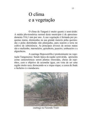 13


              O clima
              e a vegetação

               O clima de Tangará é muito quente e semi-árido.
A média pluviométrica normal deste município é de aproxima-
damente 516,1 mm por ano. A sua vegetação é formada por pe-
quenas matas, diminuídas na sua grande maioria pelas queima-
das e pelas derrubadas não planejadas, para usarem a terra no
cultivo de subsistência. As principais árvores de nossas matas
são o mufumbo, marmeleiro, quixabeira, juazeiro, umbuzeiro e a
algarobeira.
               A caatinga Hepoxerófila é predominante na vege-
tação Tangaraense. Sendo típica da região semi-árida, apresenta
como características serem plantas retorcidas, cheias de espi-
nhos, com o objetivo de acumular água, em vista de ser uma
região muito seca, destacando-se o xique-xique, a coroa de frade
o facheiro e o mandacaru.




                  caatinga na Fazenda Trairi
 