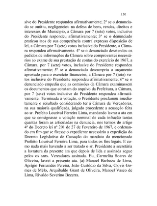 130

sive do Presidente respondeu afirmativamente; 2º se o denuncia-
do se omitiu, negligenciou na defesa de bens, rendas, direitos e
interesses do Município, a Câmara por 7 (sete) votos, inclusive
do Presidente respondeu afirmativamente; 3º se o denunciado
praticou atos de sua competência contra expressa disposição de
lei, a Câmara por 7 (sete) votos inclusive do Presidente, a Câma-
ra respondeu afirmativamente. 4º se o denunciado desatendeu os
pedidos de informações da Câmara sobre comprovantes necessá-
rios ao exame de sua prestação de contas do exercício de 1967, a
Câmara, por 7 (sete) votos, inclusive do Presidente respondeu
afirmativamente; 5º se o denunciado descumpriu o orçamento
aprovado para o exercício financeiro, a Câmara por 7 (sete) vo-
tos inclusive do Presidente respondeu afirmativamente; 6º se o
denunciado empediu que as comissões da Câmara examinassem
os documentos que constam do arquivo da Prefeitura, a Câmara,
por 7 (sete) votos inclusive do Presidente respondeu afirmati-
vamente. Terminada a votação, o Presidente proclamou imedia-
tamente o resultado considerando ter a Câmara de Vereadores,
na sua maioria qualificada, julgado procedente a acusação feita
ao sr. Prefeito Lourival Ferreira Lima, mandando lavrar a ata em
que se consignasse a votação nominal de cada infração tantas
quantas foram as articuladas na denuncia, nos termos do artigo
4º do Decreto lei nº 201 de 27 de Fevereiro de 1967, e ordenan-
do em fim que se fizesse o expediente necessário a expedição do
Decreto Legislativo de Cassação do mandato do mencionado
Prefeito Lourival Ferreira Lima, para todos os fins legais. E co-
mo nada mais havendo a ser tratado o sr. Presidente a secretária
a lavratura da presente ata que depois de lida e assinada segue
pelos os snrs. Vereadores assinada. Eu, Carmelita Soares de
Oliveira, lavrei a presente ata. (a) Manoel Barboza de Lima,
Aprígio Fernandes Pereira, João Custódio da Silva, Clovis Go-
mes de Mélo, Arquibaldo Grant de Oliveira, Manoel Vasco de
Lima, Rivaldo Severino Bezerra.
 