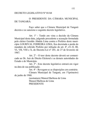 132

DECRETO LEGISLATIVO Nº 01/68

         O PRESIDENTE DA CÂMARA MUNICIPAL
DE TANGARÁ:

               Faço saber que a Câmara Municipal de Tangará
decreta e eu sanciono o seguinte decreto legislativo.

               Art. 1º - Tendo em vista a decisão da Câmara
Municipal desta data, julgando procedente a acusação formulada
pelo eleitor Geraldo Abdala Lima contra o Prefeito deste muni-
cípio LOURIVAL FERREIRA LIMA, fica decretada a perda do
mandato do referido Prefeito por infração do art. 4º, nºs II, III,
VI, VII, VIII e X, do Decreto-Lei nº 201, de 27 de fevereiro de
1967.
               Art. 2º - O teor deste decreto deverá ser comuni-
cado ao Dr. Juiz de Direito Eleitoral e as demais autoridades do
Estado e do Município.
               Art. 3º - Este decreto legislativo entrará em vigor
na data de sua publicação.
               Art. 4º - Revogam-se as disposições em contrário.
               Câmara Municipal de Tangará, em 1º(primeiro)
de junho de 1968.
               (assinatura) Manoel Barbosa de Lima
               Manoel Barbosa de Lima
               PRESIDENTE
 