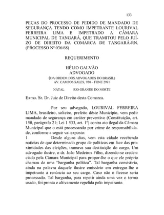 133

PEÇAS DO PROCESSO DE PEDIDO DE MANDADO DE
SEGURANÇA TENDO COMO IMPETRANTE LOURIVAL
FERREIRA LIMA E IMPETRADO A CÂMARA
MUNICIPAL DE TANGARÁ, QUE TRAMITOU PELO JUÍ-
ZO DE DIREITO DA COMARCA DE TANGARÁ-RN.
(PROCESSO Nº 036/68)

                        REQUERIMENTO

                        HÉLIO GALVÃO
                         ADVOGADO
             (DA ORDEM DOS ADVOGADOS DO BRASIL)
                AV. CAMPOS SALES, 930 – FONE 2991

                NATAL      RIO GRANDE DO NORTE

Exmo. Sr. Dr. Juiz de Direito desta Comarca.

               Por seu advogado, LOURIVAL FERREIRA
LIMA, brasileiro, solteiro, prefeito dêste Município, vem pedir
mandado de segurança em caráter preventivo (Constituição, art.
150, parágrafo 21; Lei 1 533, art. 1º) contra ato ilegal da Câmara
Municipal que o está processando por crime de responsabilida-
de, conforme a seguir vai exposto:
1              Desde alguns dias, vem esta cidade recebendo
notícias de que determinado grupo de políticos em face das pro-
ximidades das eleições, tramava sua destituição do cargo. Um
advogado ilustre, o dr. João Medeiros Filho, dizendo-se creden-
ciado pela Câmara Municipal para propor-lhe o que ele próprio
chamou de uma “barganha política”. Tal barganha consistiria,
ainda na palavra daquele ilustre emissário em entregar-lhe o
impetrante a renúncia ao seu cargo. Caso não o fizesse seria
processado. Tal barganha, para repetir ainda uma vez o termo
usado, foi pronta e altivamente repelida pelo impetrante.
 