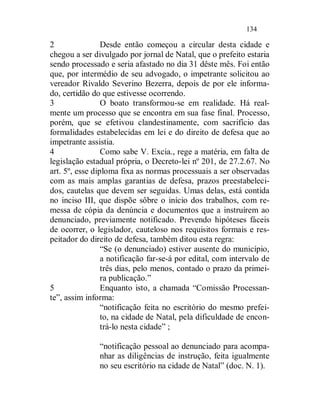 134

2                Desde então começou a circular desta cidade e
chegou a ser divulgado por jornal de Natal, que o prefeito estaria
sendo processado e seria afastado no dia 31 dêste mês. Foi então
que, por intermédio de seu advogado, o impetrante solicitou ao
vereador Rivaldo Severino Bezerra, depois de por ele informa-
do, certidão do que estivesse ocorrendo.
3                O boato transformou-se em realidade. Há real-
mente um processo que se encontra em sua fase final. Processo,
porém, que se efetivou clandestinamente, com sacrifício das
formalidades estabelecidas em lei e do direito de defesa que ao
impetrante assistia.
4                Como sabe V. Excia., rege a matéria, em falta de
legislação estadual própria, o Decreto-lei nº 201, de 27.2.67. No
art. 5º, esse diploma fixa as normas processuais a ser observadas
com as mais amplas garantias de defesa, prazos preestabeleci-
dos, cautelas que devem ser seguidas. Umas delas, está contida
no inciso III, que dispõe sôbre o início dos trabalhos, com re-
messa de cópia da denúncia e documentos que a instruírem ao
denunciado, previamente notificado. Prevendo hipóteses fáceis
de ocorrer, o legislador, cauteloso nos requisitos formais e res-
peitador do direito de defesa, também ditou esta regra:
                 “Se (o denunciado) estiver ausente do município,
                 a notificação far-se-á por edital, com intervalo de
                 três dias, pelo menos, contado o prazo da primei-
                 ra publicação.”
5                Enquanto isto, a chamada “Comissão Processan-
te”, assim informa:
                 “notificação feita no escritório do mesmo prefei-
                 to, na cidade de Natal, pela dificuldade de encon-
                 trá-lo nesta cidade” ;

               “notificação pessoal ao denunciado para acompa-
               nhar as diligências de instrução, feita igualmente
               no seu escritório na cidade de Natal” (doc. N. 1).
 