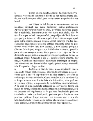 135

6               Como se está vendo, a lei foi flagrantemente vio-
lentada. Violentado também o direito de ser pessoalmente cita-
do, ou notificado por edital, por se encontrar, naqueles dias em
Natal.
                As coisas de tal forma se demonstram, em sua
realidade sensível, que quase dispensam outras esplanações.
Apesar de procurar subtrair os fatos, a certidão não pôde escon-
der a realidade. Encontrando-se em outro município, não foi
notificado por edital, mas por ofício, o qual jamais lhe foi entre-
gue, porque jamais recebido nem pelo impetrante nem por qual-
quer outra pessoa, pois em assunto de tal natureza era das mais
elementar prudência se exigisse entrega mediante carga no pro-
tocolo, com recibo. Isto não ocorreu, e não ocorreu porque a
Câmara Municipal, tangida por influências externas, premida
para atender compromissos, tinha pressa em chegar o dia da
deposição do prefeito, a qualquer preço, por qualquer forma, de
qualquer modo. Chegado o dia 31, adiou-se para amanhã. Por
isto, a “Comissão Processante” não podia embaraçar-se em pra-
zos, enrolar-se em formalidades legais, perder tempo com edi-
tais. Era preciso chegar ao fim.
6               Poder-se-ia discutir aqui, se ao impetrante tivesse
sido dado prévio conhecimento, através de notificação pessoal –
como quer a lei – o impedimento do vice-prefeito, tio afim do
eleitor que assina a denúncia. Como também podia ser discutida
a fé que merece um funcionário administrativo, sem qualquer
investidura oficial, sem garantia de estabilidade ou vitaliciedade.
A fé que só uma reduzida categoria de servidores detem, em
razão do cargo, estaria destinada a freqüentes impugnações, se a
ela pudesse ser equiparada a fé que um funcionário político,
escolhido a dedo por funcionário político, para funcionar num
processo político. E que processo: um processo que vem sendo
tele-digido, toda vez que a esta cidade chega um egresso de pre-
sídio comum, a mando de alguém que não pode aparecer...
 