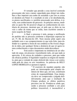 136

7               O vereador que preside a essa incrível comissão
processante não tem a menor capacidade para dirigir tais traba-
lhos e lhes imprimir um cunho de seriedade e por isto as coisas
só decidem em Natal. E o resultado aí está: a lei desobedecida,
os prazos sacrificados e o prefeito processado sem defesa, à re-
velia, sem conhecimento do processo. As petições anexas, medi-
ante as quais lhe foi possível chegar ao conhecimento da exis-
tência do processo, mostram que, só pelo que se dizia na rua
veio a saber da trama que se urdia, num escritório estreito e
meio suspeito de Natal.
8               A final: o processo é nulo, porque a notificação
do prefeito não se processo conforme a disposição expressa no
art. 5º, III, do Decreto-lei 201. Nem mesmo pôde suprir esta
nulidade com o seu comparecimento (o que teria feito, para de-
fender-se e apontar a lisura de sua conduta) se lhe tivesse chega-
do às mãos, por qualquer forma a denúncia de que só agora to-
mou conhecimento e cujos documentos ainda desconhece.
9               Está assim o impetrante na iminência de ser afas-
tado do cargo, em processo visceralmente nulo, em que nada se
aproveita. A lei cercou de cuidados o processo, para que tenha
ele eficácia jurídica. O legislador respeitou as origens do manda-
to, para que a vontade do corpo eleitoral não viesse a ser contra-
riada pela de cinco ou seis vereadores. As palavras de HELY
LOPES MEIRELES se ajustam à espécie:
                         “ O exercício do mandato popular, não
                         pode ser interrompido pela simples de-
                         núncia de fatos que, em tese, constituam
                         crime de responsabilidade. Essa denún-
                         cia deve ser comprovada e julgada defi-
                         nitivamente, para que a resolução da
                         Câmara produza os efeitos punitivos
                         previstos em lei. Pondera-se ainda que,
                         sendo o processo confiado a um juízo
                         político irrecorrível, é inconcebível a
 