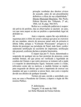 137

                        privação vestibular dos direitos cívicos
                        do acusado, antes de um procedimento
                        definitivo e eficaz de sua culpabilidade.”
                        Direito Municipal Brasileiro, São Paulo,
                        Editora Revista dos Tribunais, 2ª ed.,
                        1964, vol. II, págs. 566-567).
                      Refere-se o conhecido publicista à suspen-
são prévia do prefeito, mas as observações se ajustam ao caso,
vez que nem sequer se deu ao prefeito a oportunidade legal de
defender-se.
10                    Ante o exposto, espera lhe seja deferida a
segurança para o efeito de cessar a ameaça que pesa ao exercício
do seu mandato, através de processo penal nulo da primeira à
última folha, porque a “Comissão Processante” arrogou-se o
direito de prorrogar sua jurisdição de Natal, indo fazer, confes-
sadamente notificação no escritório do impetrante, notificação
não-pessoal, conforme declara a própria funcionária.
11                    E requer seja por V. Excia. determinada a
suspensão de qualquer ato ou fase posterior do processo, como
medida liminar, até que possa ser verificada a legalidade da
conduta da Câmara e que outro processo se instaure sob a égide
e o respeito às determinações legais. Iminente como é a lesão,
relevantes como são os motivos, a medida liminar se impõe,
para resguardo do direito que tem o impetrante de exercer seu
mandato até que o contrário se possa fazer, mas com o respeito
devido aos direitos de qualquer acusado.
                      Termos em que, ouvida a autoridade coa-
tora, no caso o Presidente da Câmara, e depois o órgão do Mi-
nistério Público.

                      P. deferimento.
                      Tangará, 31 de maio de 1968
                  (a) Helio Mamede de Freitas Galvão
 