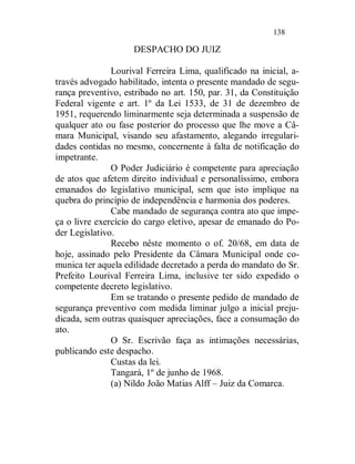 138

                    DESPACHO DO JUIZ

               Lourival Ferreira Lima, qualificado na inicial, a-
través advogado habilitado, intenta o presente mandado de segu-
rança preventivo, estribado no art. 150, par. 31, da Constituição
Federal vigente e art. 1º da Lei 1533, de 31 de dezembro de
1951, requerendo liminarmente seja determinada a suspensão de
qualquer ato ou fase posterior do processo que lhe move a Câ-
mara Municipal, visando seu afastamento, alegando irregulari-
dades contidas no mesmo, concernente à falta de notificação do
impetrante.
               O Poder Judiciário é competente para apreciação
de atos que afetem direito individual e personalíssimo, embora
emanados do legislativo municipal, sem que isto implique na
quebra do princípio de independência e harmonia dos poderes.
               Cabe mandado de segurança contra ato que impe-
ça o livre exercício do cargo eletivo, apesar de emanado do Po-
der Legislativo.
               Recebo nêste momento o of. 20/68, em data de
hoje, assinado pelo Presidente da Câmara Municipal onde co-
munica ter aquela edilidade decretado a perda do mandato do Sr.
Prefeito Lourival Ferreira Lima, inclusive ter sido expedido o
competente decreto legislativo.
               Em se tratando o presente pedido de mandado de
segurança preventivo com medida liminar julgo a inicial preju-
dicada, sem outras quaisquer apreciações, face a consumação do
ato.
               O Sr. Escrivão faça as intimações necessárias,
publicando este despacho.
               Custas da lei.
               Tangará, 1º de junho de 1968.
               (a) Nildo João Matias Alff – Juiz da Comarca.
 