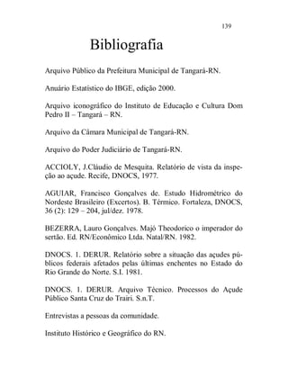 139


              Bibliografia
Arquivo Público da Prefeitura Municipal de Tangará-RN.

Anuário Estatístico do IBGE, edição 2000.

Arquivo iconográfico do Instituto de Educação e Cultura Dom
Pedro II – Tangará – RN.

Arquivo da Câmara Municipal de Tangará-RN.

Arquivo do Poder Judiciário de Tangará-RN.

ACCIOLY, J.Cláudio de Mesquita. Relatório de vista da inspe-
ção ao açude. Recife, DNOCS, 1977.

AGUIAR, Francisco Gonçalves de. Estudo Hidrométrico do
Nordeste Brasileiro (Excertos). B. Térmico. Fortaleza, DNOCS,
36 (2): 129 – 204, jul/dez. 1978.

BEZERRA, Lauro Gonçalves. Majó Theodorico o imperador do
sertão. Ed. RN/Econômico Ltda. Natal/RN. 1982.

DNOCS. 1. DERUR. Relatório sobre a situação das açudes pú-
blicos federais afetados pelas últimas enchentes no Estado do
Rio Grande do Norte. S.I. 1981.

DNOCS. 1. DERUR. Arquivo Técnico. Processos do Açude
Público Santa Cruz do Trairi. S.n.T.

Entrevistas a pessoas da comunidade.

Instituto Histórico e Geográfico do RN.
 