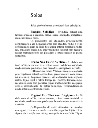14


              Solos
              Solos predominantes e características principais:

               Planasol Solódico – fertilidade natural alta,
textura argilosa e arenosa, relevo suave ondulado, imperfeita-
mente drenados, rasos.
               Os planossolos são utilizados, principalmente,
com pecuária e em pequenas áreas com algodão, milho e feijão
consorciados, além de sisal, hoje quase extinta e palma forragei-
ras, em alguns locais. Seu aproveitamento racional com pecuária
requer melhoramentos das pastagens e intensificação da palma
forrageira.

               Bruno Não Cálcio Vértico – fertilidade na-
tural média, textura arenosa, relevo suave ondulado a ondulado,
medianamente profundos, bem drenados, susceptíveis a erosão.
               O Bruno Não Cálcio Vértico encontra-se coberta,
pela vegetação natural, aproveitada, precariamente, com pecuá-
ria extensiva. Pequenas parcelas são cultivadas com algodão,
milho, feijão, sisal e palma forrageira. O aproveitamento racio-
nal destes solos com pecuária requer melhoramentos das pasta-
gens e intensificação da palma forrageira, recomendando-se,
ainda, intenso controle da erosão.

              Regosol Eutrófico com fragipan – fertili-
dade natural média, textura arenosa, relevo suave ondulado a
ondulado, medianamente profundos, bem drenados, susceptíveis
a erosão.
              Os Regossolos são muito utilizados com mandio-
ca e agave e em menor escala com milho, algodão, feijão e fava.
Apresenta restrições ao uso agrícola pela forte carência d`água,
 