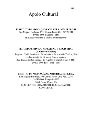 141


              Apoio Cultural

 INSTITUTO DE EDUCAÇÃO E CULTURA DOM PEDRO II
   Rua Miguel Barbosa, 193 Centro Fone: (84) 3292 2341
                59240-000 Tangará – RN
        (Educação Infantil e Ensino Fundamental)



   SEGUNDO SERVIÇO NOTARIAL E REGISTRAL
                      (2º Ofício de Notas)
Registro Civil, Escrituras, Procurações, Protesto de Títulos, Re-
          conhecimento de Firmas e Autenticações.
 Rua Barão do Rio Branco, 23 Centro Fone: (84) 3258 2467
                  59400-000 São Tomé – RN



   CENTRO DE MEDIAÇÃO E ARBITRAGEM LTDA
    Rua Miguel Barbosa, 193 Centro Fone: (84) 3292 2341
                59240-000 Tangará – RN
                  Filial: Santa Cruz - RN
      SEU CENTRO PRIVADO DE RESOLUÇÃO DE
                       CONFLITOS
 