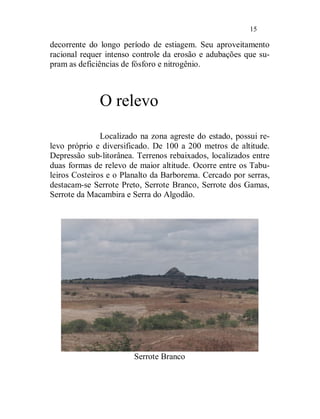 15

decorrente do longo período de estiagem. Seu aproveitamento
racional requer intenso controle da erosão e adubações que su-
pram as deficiências de fósforo e nitrogênio.



              O relevo
               Localizado na zona agreste do estado, possui re-
levo próprio e diversificado. De 100 a 200 metros de altitude.
Depressão sub-litorânea. Terrenos rebaixados, localizados entre
duas formas de relevo de maior altitude. Ocorre entre os Tabu-
leiros Costeiros e o Planalto da Barborema. Cercado por serras,
destacam-se Serrote Preto, Serrote Branco, Serrote dos Gamas,
Serrote da Macambira e Serra do Algodão.




                        Serrote Branco
 