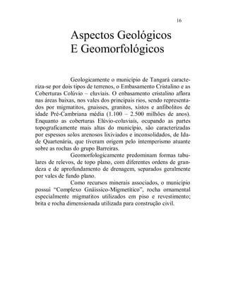 16


              Aspectos Geológicos
              E Geomorfológicos

                Geologicamente o município de Tangará caracte-
riza-se por dois tipos de terrenos, o Embasamento Cristalino e as
Coberturas Colúvio – eluviais. O enbasamento cristalino aflora
nas áreas baixas, nos vales dos principais rios, sendo representa-
dos por migmatitos, gnaisses, granitos, xistos e anfibolitos de
idade Pré-Cambriana média (1.100 – 2.500 milhões de anos).
Enquanto as coberturas Elúvio-coluviais, ocupando as partes
topograficamente mais altas do município, são caracterizadas
por espessos solos arenosos lixiviados e inconsolidados, de Ida-
de Quartenária, que tiveram origem pelo intemperismo atuante
sobre as rochas do grupo Barreiras.
                Geomorfologicamente predominam formas tabu-
lares de relevos, de topo plano, com diferentes ordens de gran-
deza e de aprofundamento de drenagem, separados geralmente
por vales de fundo plano.
                Como recursos minerais associados, o município
possui “Complexo Gnáissico-Migmetítico”, rocha ornamental
especialmente migmatitos utilizados em piso e revestimento;
brita e rocha dimensionada utilizada para construção civil.
 