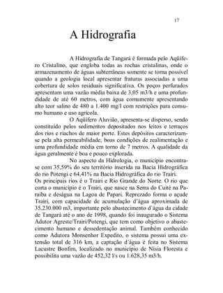 17


              A Hidrografia
                A Hidrografia de Tangará é formada pelo Aqüífe-
ro Cristalino, que engloba todas as rochas cristalinas, onde o
armazenamento de águas subterrâneas somente se torna possível
quando a geologia local apresentar fraturas associadas a uma
cobertura de solos residuais significativa. Os poços perfurados
apresentam uma vazão média baixa de 3,05 m3/h e uma profun-
didade de até 60 metros, com água comumente apresentando
alto teor salino de 480 a 1.400 mg/l com restrições para consu-
mo humano e uso agrícola.
                O Aqüífero Aluvião, apresenta-se disperso, sendo
constituído pelos sedimentos depositados nos leitos e terraços
dos rios e riachos de maior porte. Estes depósitos caracterizam-
se pela alta permeabilidade, boas condições de realimentação e
uma profundidade média em torno de 7 metros. A qualidade da
água geralmente é boa e pouco explorada.
                No aspecto da Hidrologia, o município encontra-
se com 35,59% do seu território inserida na Bacia Hidrográfica
do rio Potengi e 64,41% na Bacia Hidrográfica do rio Trairi.
Os principais rios é o Trairi e Rio Grande do Norte. O rio que
corta o município é o Trairi, que nasce na Serra do Cuité na Pa-
raíba e deságua na Lagoa de Papari. Reprezado forma o açude
Trairi, com capacidade de acumulação d’água aproximada de
35.230.000 m3, importante pelo abastecimento d`água da cidade
de Tangará até o ano de 1998, quando foi inaugurado o Sistema
Adutor Agreste/Trairi/Potengi, que tem como objetivo o abaste-
cimento humano e dessedentação animal. Também conhecido
como Adutora Monsenhor Expedito, o sistema possui uma ex-
tensão total de 316 km, a captação d´água é feita no Sistema
Lacustre Bonfim, localizado no município de Nísia Floresta e
possibilita uma vazão de 452,32 l/s ou 1.628,35 m3/h.
 