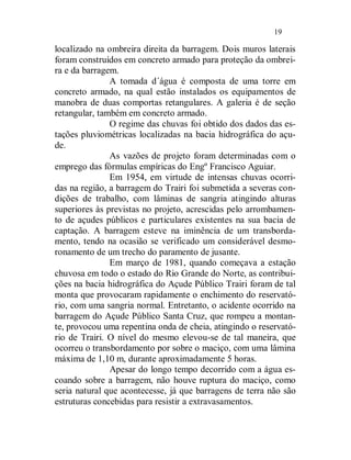 19

localizado na ombreira direita da barragem. Dois muros laterais
foram construídos em concreto armado para proteção da ombrei-
ra e da barragem.
               A tomada d´água é composta de uma torre em
concreto armado, na qual estão instalados os equipamentos de
manobra de duas comportas retangulares. A galeria é de seção
retangular, também em concreto armado.
               O regime das chuvas foi obtido dos dados das es-
tações pluviométricas localizadas na bacia hidrográfica do açu-
de.
               As vazões de projeto foram determinadas com o
emprego das fórmulas empíricas do Engº Francisco Aguiar.
               Em 1954, em virtude de intensas chuvas ocorri-
das na região, a barragem do Trairi foi submetida a severas con-
dições de trabalho, com lâminas de sangria atingindo alturas
superiores às previstas no projeto, acrescidas pelo arrombamen-
to de açudes públicos e particulares existentes na sua bacia de
captação. A barragem esteve na iminência de um transborda-
mento, tendo na ocasião se verificado um considerável desmo-
ronamento de um trecho do paramento de jusante.
               Em março de 1981, quando começava a estação
chuvosa em todo o estado do Rio Grande do Norte, as contribui-
ções na bacia hidrográfica do Açude Público Trairi foram de tal
monta que provocaram rapidamente o enchimento do reservató-
rio, com uma sangria normal. Entretanto, o acidente ocorrido na
barragem do Açude Público Santa Cruz, que rompeu a montan-
te, provocou uma repentina onda de cheia, atingindo o reservató-
rio de Trairi. O nível do mesmo elevou-se de tal maneira, que
ocorreu o transbordamento por sobre o maciço, com uma lâmina
máxima de 1,10 m, durante aproximadamente 5 horas.
               Apesar do longo tempo decorrido com a água es-
coando sobre a barragem, não houve ruptura do maciço, como
seria natural que acontecesse, já que barragens de terra não são
estruturas concebidas para resistir a extravasamentos.
 