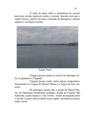 20

               A ação da água sobre o paramento de jusante
provocou erosão regressiva sobre o mesmo, fazendo com que o
talude ficasse vertical em toda a extensão da barragem e mesmo
negativo, em alguns trechos.




                      Açude Trairi

              Tangará possui ainda os riachos de Henrique Te-
les, Logradouro e Chapada.
              Tangará possui ainda várias lagoas temporárias,
destacando-se a Lagoa de Manoel Maria e a Lagoa de José An-
tonio.
              Os principais açudes são: o açude de Manoel Ma-
ria, do Mamoeiro (atualmente poluído), Açude da Guarita, São
Sebastião, açúde Irapuru e Três Voltas. Todos de pequeno porte
e devido a pouca pluviosidade nesta região, permanecem quase
todos vazios.
 