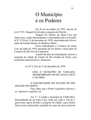24


                     O Município
                     e os Poderes
                      Em 26 de novembro de 1953, através da
Lei nº 931, Tangará foi elevada a categoria de Distrito.
                      Tangará foi distrito de Santa Cruz por
vários anos, sendo desmembrado e emancipado pela Lei Estadu-
al Nº 2.336 de 31 de dezembro de 1958, sancionada pelo Gover-
nador do Estado Dinarte de Medeiros Mariz.
                      Ficou subordinada a Comarca de Santa
Cruz até julho de 1959, passando daí em diante a fazer parte da
Comarca de São José de Campestre.
                      A partir da data da emancipação, passou a
categoria de cidade do Estado do Rio Grande do Norte, com
autonomia administrativa e financeira.

          Lei Nº 2.336, de 31 de dezembro de 1958

                  CRIA O MUNICÍPIO DE TANGARÁ,
                  DESMEMBRADO DO DE SANTA CRUZ
                  E OUTROS.

               O GOVERNADOR DO ESTADO DO RIO
GRANDE DO NORTE:
               Faço saber que o Poder Legislativo decreta e
eu sanciono a seguinte Lei:

               Art. 1º - É criado o município de TANGARÁ,
desmembrado do de Santa Cruz, tendo por sede a Vila de i-
gual nome, agora elevado à categoria de cidade, cujos limites
ficam assim esclarecidos: partindo do canto da cerca (extremo
 
