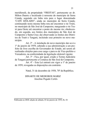 25

meridional), da propriedade “FREITAS”, pertencente ao dr.
Milton Duarte e localizado à noroeste do município de Serra
Caiada; seguindo em linha reta para o lugar denominado
‘CAFÉ IZOLADO”, ainda no município de Serra Caiada;
continuando nesta mesma linha reta até encontrar o rio Trairi,
no município de São José de Campestre; margeando o rio Tra-
iri para Oeste até encontrar a ponte do mesmo rio; obedecen-
do, em seguida, aos limites dos municípios de São José de
Campestre e Santa Cruz; daí observando os limites dos Distri-
tos de Trairi e Tangará, incluindo esse primeiro no novo mu-
nicípio.
            Art. 2º - A instalação do novo município dar-se-á a
1º de janeiro de 1959, cabendo a sua administração a um pre-
feito de livre escolha do Governador do Estado, até serem ali
realizadas eleições para esse cargo e para os de Vice-prefeito e
Vereadores, na conformidade da legislação eleitoral vigente.
            Art. 3º - Fica, por igual, criado o Termo Judiciário
de Tangará pertencente a Comarca de São José de Campestre.
            Art. 4º - Esta Lei entrará em vigor a 1º de janeiro
de 1959, revogadas as disposições em contrário.

              Natal, 31 de dezembro de 1958, 70º da República.

             DINARTE DE MEDEIROS MARIZ
                   Anselmo Pegado Cortês




____________________
Publicada no DOE edição de sábado, 03 de janeiro de 1959, fls. 01
 